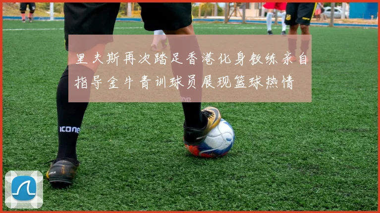 里夫斯再次踏足香港化身教练亲自指导金牛青训球员展现篮球热情