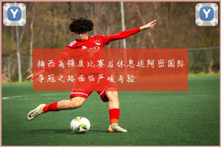 梅西高强度比赛后休息迈阿密国际争冠之路面临严峻考验