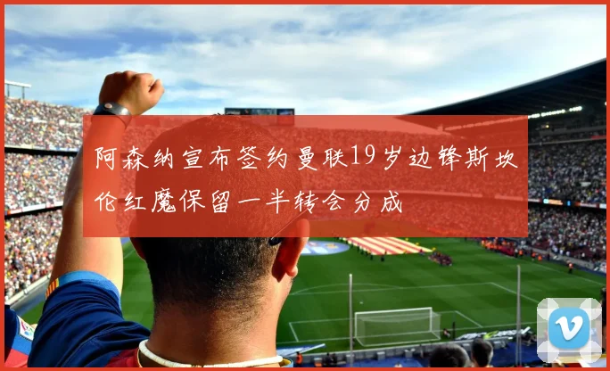 阿森纳宣布签约曼联19岁边锋斯坎伦红魔保留一半转会分成