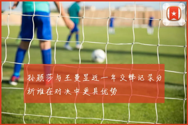 孙颖莎与王曼昱近一年交锋记录分析谁在对决中更具优势