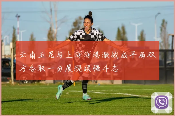 云南玉昆与上海海港激战成平局双方各取一分展现顽强斗志