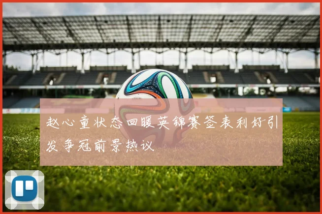 赵心童状态回暖英锦赛签表利好引发争冠前景热议