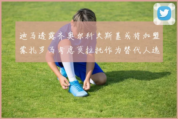 迪马透露齐奥尔科夫斯基或将加盟蒙扎罗马考虑莫拉托作为替代人选